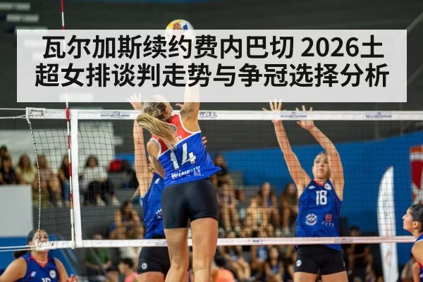 瓦尔加斯续约费内巴切 2026土超女排谈判走势与争冠选择分析